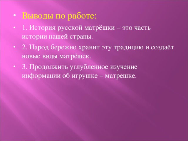 Выводы по работе: 1. История русской матрёшки – это часть истории нашей страны. 2. Народ бережно хранит эту традицию и создаёт новые виды матрёшек. 3. Продолжить углубленное изучение информации об игрушке – матрешке.