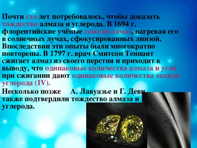 Почти сто лет потребовалось, чтобы доказать тождество алмаза и углерода. В 1694 г. флорентийские учёные сожгли алмаз , нагревая его в солнечных лучах, сфокусированных линзой. Впоследствии эти опыты были многократно повторены. В 1797 г. врач Смитсон Теннант сжигает алмаз из своего перстня и приходит к выводу, что одинаковые  количества алмаза и угля при сжигании дают одинаковые количества оксида углерода ( IV) . Несколько позже А. Лавуазье и Г. Деви также подтвердили тождество алмаза и углерода.