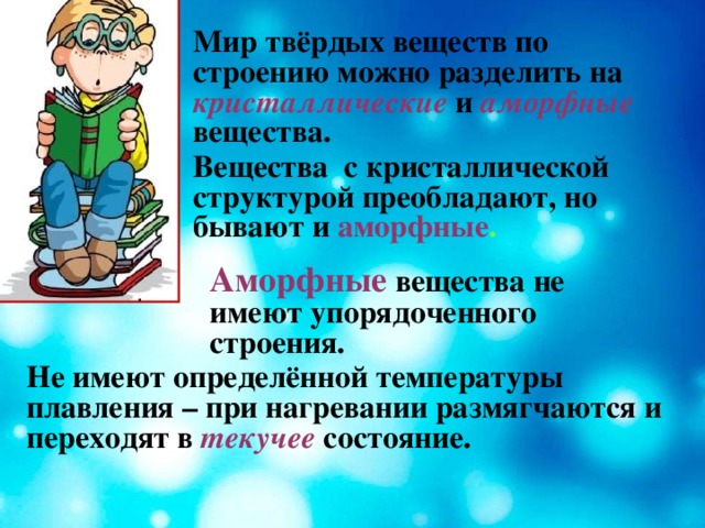 Мир твёрдых веществ по строению можно разделить на  кристаллические  и  аморфные  вещества. Вещества с кристаллической структурой преобладают, но бывают и  аморфные . Аморфные вещества не имеют упорядоченного строения. Не имеют определённой температуры плавления – при нагревании размягчаются и переходят в текучее  состояние.