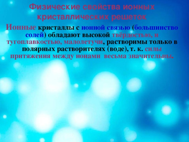 Физические свойства ионных кристаллических решеток Ионные  кристаллы с ионной связью ( большинство солей ) обладают высокой твёрдостью, и тугоплавкостью, малолетучи , растворимы только в полярных растворителях (воде),  т. к. силы притяжения между ионами весьма значительны .