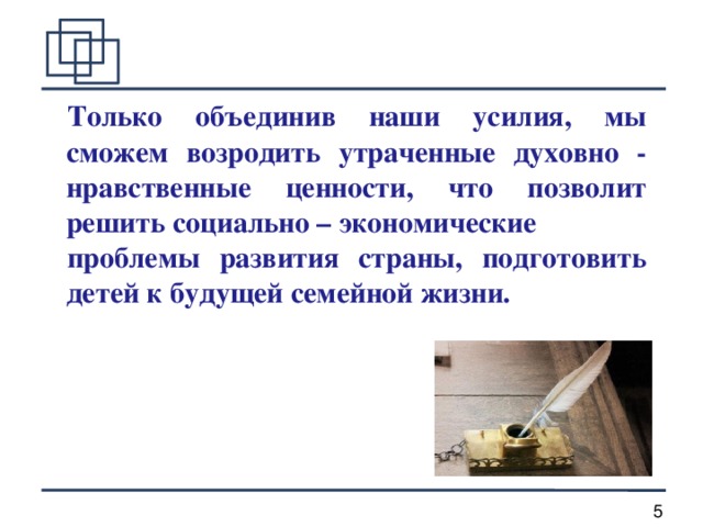 Только объединив наши усилия, мы сможем возродить утраченные духовно - нравственные ценности, что позволит решить социально – экономические проблемы развития страны, подготовить детей к будущей семейной жизни.