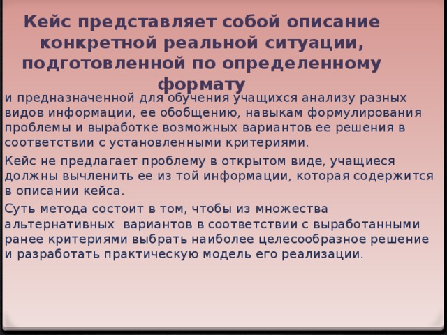 Кейс представляет собой описание конкретной реальной ситуации, подготовленной по определенному формату и предназначенной для обучения учащихся анализу разных видов информации, ее обобщению, навыкам формулирования проблемы и выработке возможных вариантов ее решения в соответствии с установленными критериями. Кейс не предлагает проблему в открытом виде, учащиеся должны вычленить ее из той информации, которая содержится в описании кейса. Суть метода состоит в том, чтобы из множества альтернативных вариантов в соответствии с выработанными ранее критериями выбрать наиболее целесообразное решение и разработать практическую модель его реализации.