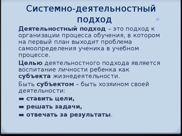 Системно-деятельностный подход   Деятельностный подход – это подход к организации процесса обучения, в  котором на первый план выходит проблема самоопределения ученика в учебном  процессе. Целью деятельностного подхода является воспитание личности ребенка  как субъекта жизнедеятельности. Быть субъектом – быть хозяином своей деятельности: ▬ ставить цели, ▬ решать задачи, ▬ отвечать за результаты .