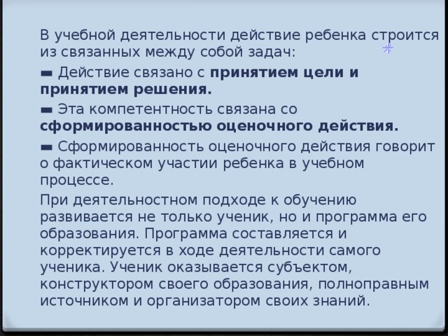 В учебной деятельности действие ребенка строится из связанных между  собой задач: ▬ Действие связано с принятием цели и принятием решения. ▬ Эта компетентность связана со сформированностью оценочного действия. ▬ Сформированность оценочного действия говорит о фактическом участии  ребенка в учебном процессе. При деятельностном подходе к обучению развивается не только ученик, но  и программа его образования. Программа составляется и корректируется в ходе  деятельности самого ученика. Ученик оказывается субъектом, конструктором  своего образования, полноправным источником и организатором своих знаний.