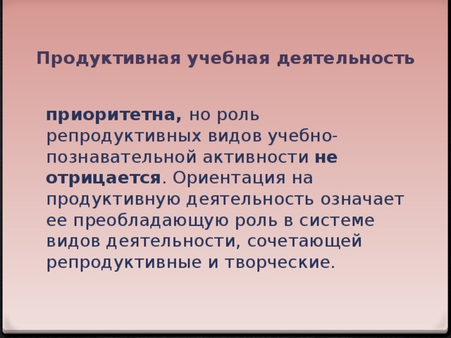 Продуктивная учебная деятельность приоритетна, но роль репродуктивных видов учебно-познавательной активности не отрицается . Ориентация на продуктивную деятельность означает ее преобладающую роль в системе видов деятельности, сочетающей репродуктивные и творческие.