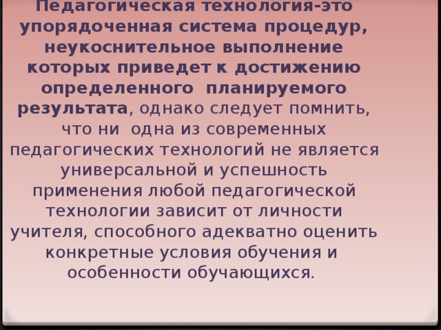 Педагогическая технология-это упорядоченная система процедур, неукоснительное выполнение которых приведет к достижению определенного планируемого результата , однако следует помнить, что ни одна из современных педагогических технологий не является универсальной и успешность применения любой педагогической технологии зависит от личности учителя, способного адекватно оценить конкретные условия обучения и особенности обучающихся.