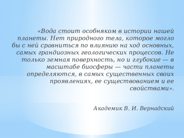 « Вода стоит особняком в истории нашей планеты. Нет природного тела, которое могло бы с ней сравниться по влиянию на ход основных, самых грандиозных геологических процессов. Не только земная поверхность, но и глубокие — в масштабе биосферы — части планеты определяются, в самых существенных своих проявлениях, ее существованием и ее свойствами ».                                                                                    Академик В. И. Вернадский