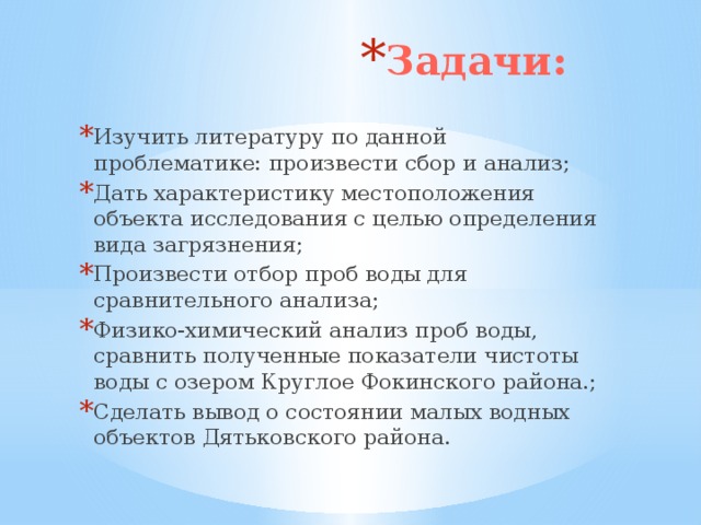 Задачи: Изучить литературу по данной проблематике: произвести сбор и анализ; Дать характеристику местоположения объекта исследования с целью определения вида загрязнения; Произвести отбор проб воды для сравнительного анализа; Физико-химический анализ проб воды, сравнить полученные показатели чистоты воды с озером Круглое Фокинского района.; Сделать вывод о состоянии малых водных объектов Дятьковского района.