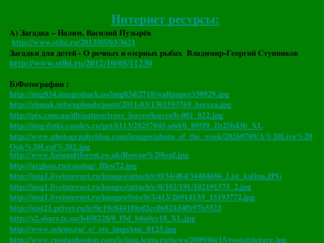 Интернет ресурсы: А) Загадка – Налим. Василий Пузырёв  http://www.stihi.ru/2013/05/03/3621 Загадки для детей - О речных и озерных рыбах Владимир-Георгий Ступников http://www.stihi.ru/2012/10/05/11230  Б)Фотографии : http://img834.imageshack.us/img834/2718/wallpaper330929.jpg http://zhmak.info/uploads/posts/2011-03/1301593769_bereza.jpg http://pix.com.ua/db/nature/trees_leaves/leaves/b-001_022.jpg http://img-fotki.yandex.ru/get/6113/28257045.a6d/0_895f9_1b25b43b_XL http://www.photographyblog.com/images/photo_of_the_week/20260709/A%20Live%20Oak%20Leaf%202.jpg http://www.hainaultforest.co.uk/Rowan%20leaf.jpg http://arghon.ru/catalog/_files/72.jpg http://img1.liveinternet.ru/images/attach/c/0/34/484/34484686_List_kalina.JPG http://img1.liveinternet.ru/images/attach/c/8/102/191/102191575_2.jpg http://img1.liveinternet.ru/images/foto/b/3/413/2691413/f_15193772.jpg http://stat21.privet.ru/lr/0c19c8441f0ed2cc06821d4fb97b5523 http://s2.share.te.ua/b458228/0_f5d_b0a0ce18_XL.jpg http://www.zeleno.ru/_e/_ots_imgs/enc_0125.jpg http://www.russianboston.com/ic/img.lenta.ru/news/2009/06/15/roots/picture.jpg