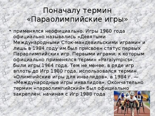 Поначалу термин «Параолимпийские игры» применялся неофициально. Игры 1960 года официально назывались «Девятыми Международными Сток-мандевильскими играми» и лишь в 1984 году им был присвоен статус первых Параолимпийских игр. Первыми играми, к которым официально применялся термин «Paralympics», были игры 1964 года. Тем не менее, в ряде игр вплоть до Игр 1980 года, использовался термин «Олимпийские игры для инвалидов», в 1984 г. — «Международные игры инвалидов». Окончательно термин «параолимпийский» был официально закреплён, начиная с Игр 1988 года