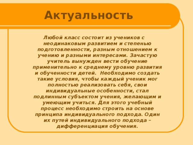 Актуальность Любой класс состоит из учеников с неодинаковым развитием и степенью подготовленности, разным отношением к учению и разными интересами. Зачастую учитель вынужден вести обучение применительно к среднему уровню развития и обученности детей. Необходимо создать такие условия, чтобы каждый ученик мог полностью реализовать себя, свои индивидуальные особенности, стал подлинным субъектом учения, желающим и умеющим учиться. Для этого учебный процесс необходимо строить на основе принципа индивидуального подхода. Один их путей индивидуального подхода – дифференциация обучения.