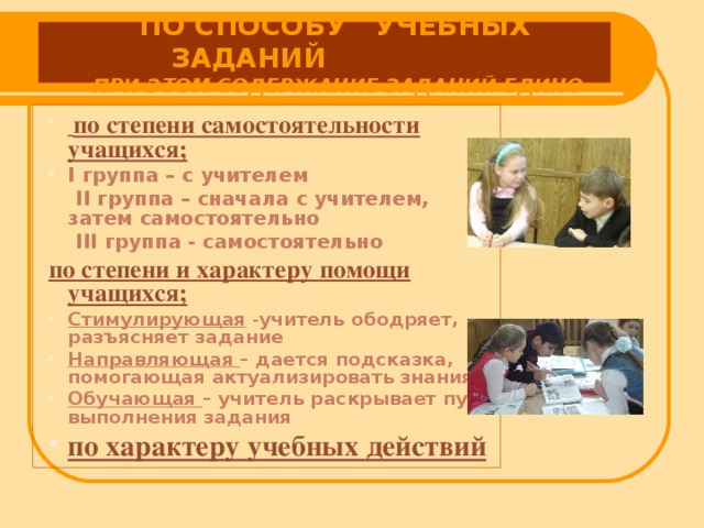 ПО СПОСОБУ УЧЕБНЫХ ЗАДАНИЙ  ПРИ ЭТОМ СОДЕРЖАНИЕ ЗАДАНИЙ ЕДИНО  по степени самостоятельности учащихся; I группа – с учителем  II группа – сначала с учителем, затем самостоятельно  III группа - самостоятельно по степени и характеру помощи учащихся;