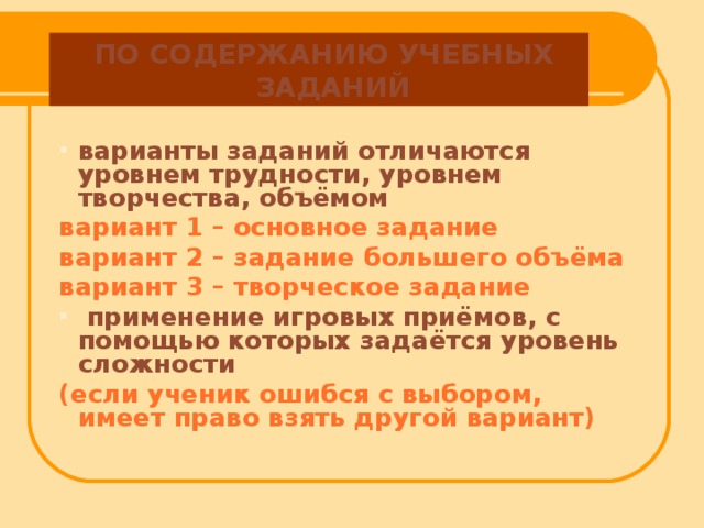 ПО СОДЕРЖАНИЮ УЧЕБНЫХ ЗАДАНИЙ варианты заданий отличаются уровнем трудности, уровнем творчества, объёмом вариант 1 – основное задание вариант 2 – задание большего объёма вариант 3 – творческое задание  применение игровых приёмов, с помощью которых задаётся уровень сложности (если ученик ошибся с выбором, имеет право взять другой вариант)