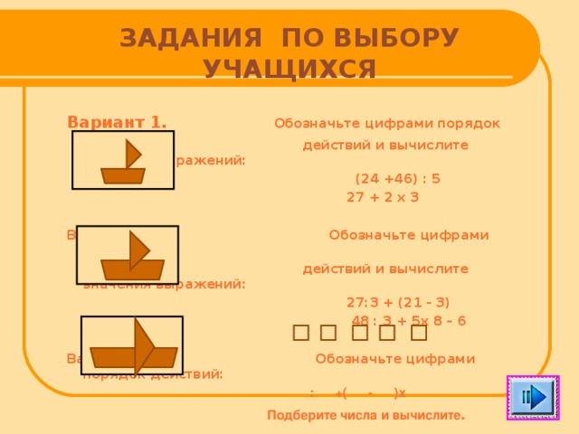 ЗАДАНИЯ ПО ВЫБОРУ УЧАЩИХСЯ Вариант 1.  Обозначьте цифрами порядок  действий и вычислите значение выражений:  (24 +46) : 5  27 + 2 х 3  Вариант 2.  Обозначьте цифрами порядок  действий и вычислите значения выражений:  27:3 + (21 - 3)  48 : 3 + 5х 8 – 6  Вариант 3. Обозначьте цифрами порядок действий:  : +( - )х  Подберите числа и вычислите .