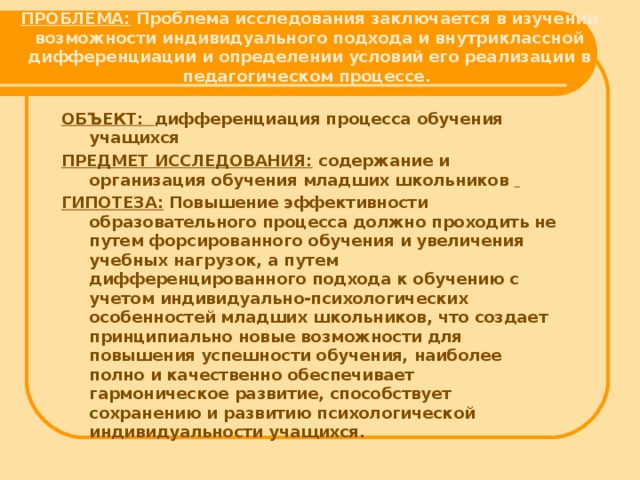 ПРОБЛЕМА: Проблема исследования заключается в изучении возможности индивидуального подхода и внутриклассной дифференциации и определении условий его реализации в педагогическом процессе.   ОБЪЕКТ: дифференциация процесса обучения учащихся ПРЕДМЕТ ИССЛЕДОВАНИЯ:  содержание и организация обучения младших школьников   ГИПОТЕЗА: Повышение эффективности образовательного процесса должно проходить не путем форсированного обучения и увеличения учебных нагрузок, а путем дифференцированного подхода к обучению с учетом индивидуально-психологических особенностей младших школьников, что создает принципиально новые возможности для повышения успешности обучения, наиболее полно и качественно обеспечивает гармоническое развитие, способствует сохранению и развитию психологической индивидуальности учащихся.