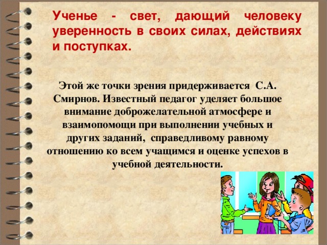 Ученье - свет, дающий человеку уверенность в своих силах, действиях и поступках . Этой же точки зрения придерживается С.А. Смирнов. Известный педагог уделяет большое внимание доброжелательной атмосфере и взаимопомощи при выполнении учебных и других заданий, справедливому равному отношению ко всем учащимся и оценке успехов в учебной деятельности.