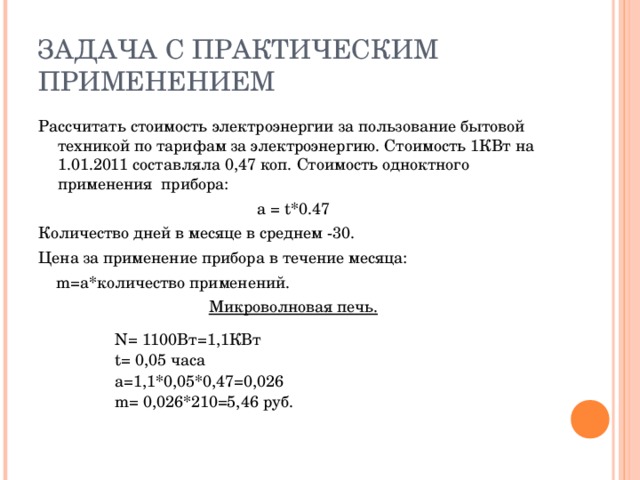 Рассчитать стоимость электроэнергии за пользование бытовой техникой по тарифам за электроэнергию. Стоимость 1КВт на 1.01.2011 составляла 0,47 коп. Стоимость одноктного применения прибора: а  = t*0.47 Количество дней в месяце в среднем -30. Цена за применение прибора в течение месяца:  m=a* количество применений. Микроволновая печь.  N= 1100 Вт=1,1КВт t = 0,05 часа a =1,1*0,05*0,47=0,026 m= 0,026*210=5,46 руб.