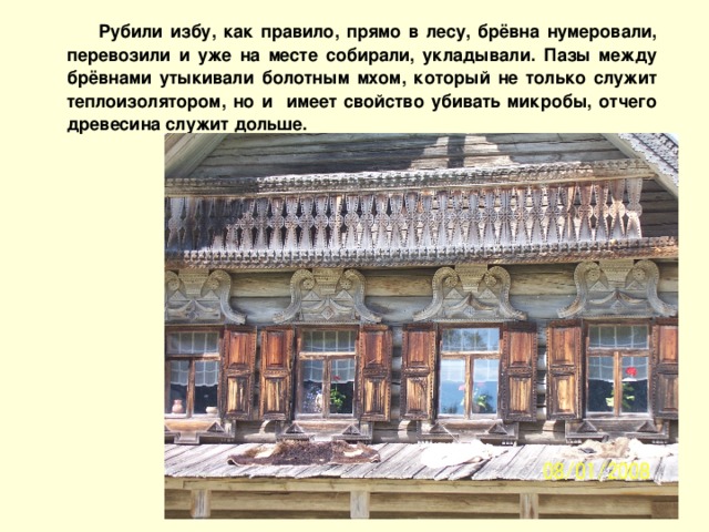 Рубили избу, как правило, прямо в лесу, брёвна нумеровали, перевозили и уже на месте собирали, укладывали. Пазы между брёвнами утыкивали болотным мхом, который не только служит теплоизолятором, но и имеет свойство убивать микробы, отчего древесина служит дольше.