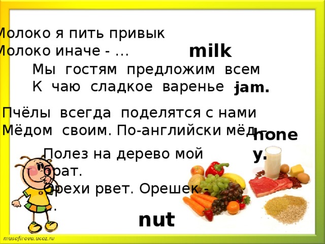 Молоко я пить привык   Молоко иначе - …   milk Мы гостям предложим всем К чаю сладкое варенье - jam. Пчёлы всегда поделятся с нами Мёдом своим. По-английски мёд – honey. Полез на дерево мой брат.   Орехи рвет. Орешек - …  nut.
