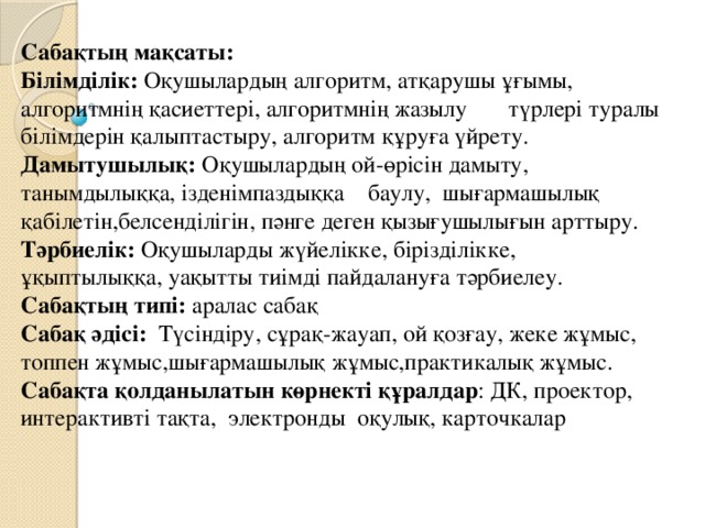 Сабақтың мақсаты: Білімділік: Оқушылардың алгоритм, атқарушы ұғымы, алгоритмнің қасиеттері, алгоритмнің жазылу түрлері туралы білімдерін қалыптастыру, алгоритм құруға үйрету. Дамытушылық: Оқушылардың ой-өрісін дамыту, танымдылыққа, ізденімпаздыққа баулу, шығармашылық қабілетін,белсенділігін, пәнге деген қызығушылығын арттыру. Тәрбиелік: Оқушыларды жүйелікке, бірізділікке, ұқыптылыққа, уақытты тиімді пайдалануға тәрбиелеу.    Сабақтың типі: аралас сабақ Сабақ әдісі: Түсіндіру, сұрақ-жауап, ой қозғау, жеке жұмыс, топпен жұмыс,шығармашылық жұмыс,практикалық жұмыс. Сабақта қолданылатын көрнекті құралдар : ДК, проектор, интерактивті тақта, электронды оқулық, карточкалар