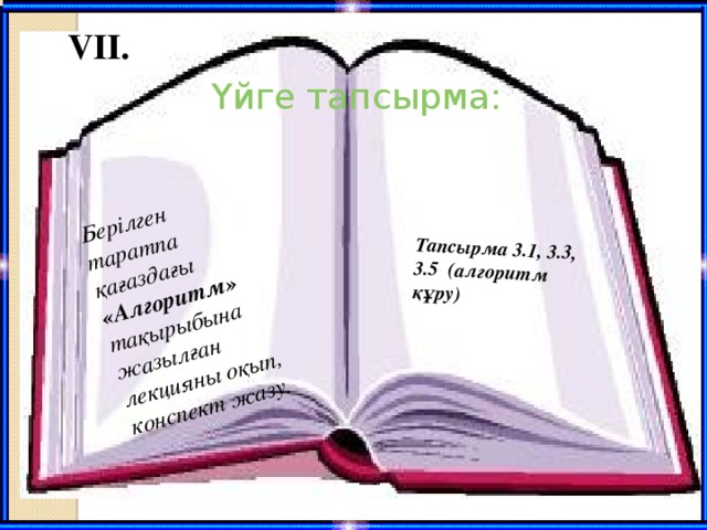 Берілген таратпа қағаздағы «Алгоритм» тақырыбына жазылған лекцияны оқып, конспект жазу. Тапсырма 3.1, 3.3, 3.5 (алгоритм құру)  VII. Үйге тапсырма: