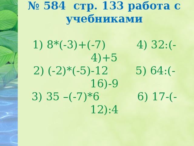 № 584 стр. 133 работа с учебниками   1) 8*(-3)+(-7) 4) 32:(-4)+5  2) (-2)*(-5)-12 5) 64:(-16)-9  3) 35 –(-7)*6 6) 17-(-12):4