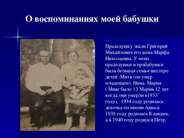 О воспоминаниях моей бабушки Прадедушку звали Григорий Михайлович его жена Марфа Николаевна. У моих прадедушки и прабабушки была большая семья шестеро детей :Митя (он умер младенцем), Нина, Мария ( Нине было 13 Марии 12 лет когда они умерли в1933 году), 1934 году родилась девочка по имени Анна,в 1938 году родилась Клавдия, а в 1940 году родился Петр.