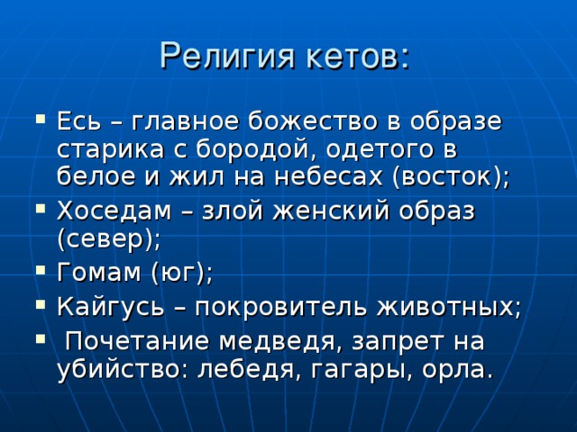 Есь – главное божество в образе старика с бородой, одетого в белое и жил на небесах (восток); Хоседам – злой женский образ (север); Гомам (юг); Кайгусь – покровитель животных;  Почетание медведя, запрет на убийство: лебедя, гагары, орла.