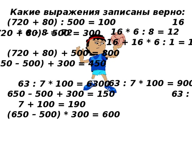 Какие выражения записаны верно: (720 + 80) : 500 = 100 16 * 6 – 8 = 72  (720 + 80) + 500 = 800   63 : 7 * 100 = 6300 650 – 500 + 300 = 150 63 : 7 + 100 = 190 (650 – 500) * 300 = 600 16 * 6 : 8 = 12 (720 + 80) – 500 = 300 16 + 16 * 6 : 1 = 17 (650 – 500) + 300 = 450 63 : 7 * 100 = 900