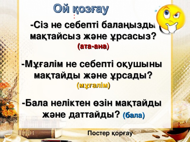 : -Сіз не себепті балаңызды мақтайсыз және ұрсасыз? (ата-ана)  -Мұғалім не себепті оқушыны мақтайды және ұрсады? (мұғалім)  -Бала неліктен өзін мақтайды және даттайды? (бала)  Постер қорғау