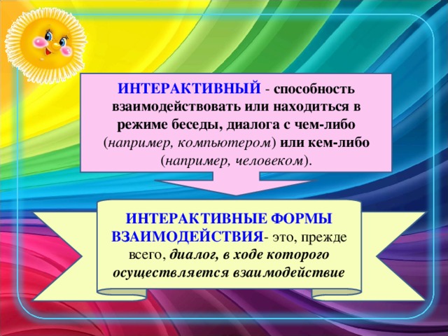 ИНТЕРАКТИВНЫЙ - способность взаимодействовать или находиться в режиме беседы, диалога с чем-либо ( например, компьютером ) или кем-либо ( например, человеком ). ИНТЕРАКТИВНЫЕ ФОРМЫ ВЗАИМОДЕЙСТВИЯ - это, прежде всего, диалог, в ходе которого осуществляется взаимодействие