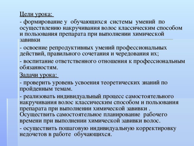 Цели урока: - формирование у обучающихся системы умений по осуществлению накручивания волос классическим способом и пользования препарата при выполнении химической завивки - освоение репродуктивных умений профессиональных действий, правильного сочетания и чередования их; - воспитание ответственного отношения к профессиональным обязанностям. Задачи урока: - проверить уровень усвоения теоретических знаний по пройденным темам. - реализовать индивидуальный процесс самостоятельного накручивания волос классическим способом и пользования препарата при выполнении химической завивки . Осуществить самостоятельное планирование рабочего времени при выполнении химической завивки волос. - осуществить пошаговую индивидуальную корректировку недочетов в работе обучающихся.