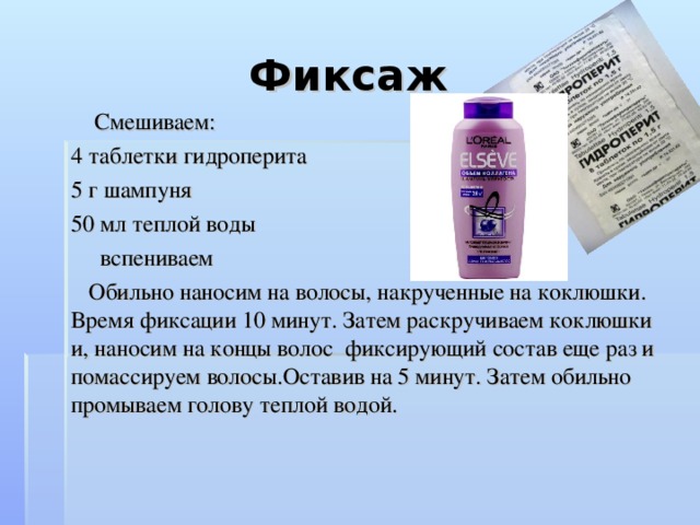 Фиксаж   Смешиваем: 4 таблетки гидроперита 5 г шампуня 50 мл теплой воды  вспениваем  Обильно наносим на волосы, накрученные на коклюшки. Время фиксации 10 минут. Затем раскручиваем коклюшки и, наносим на концы волос фиксирующий состав еще раз и помассируем волосы.Оставив на 5 минут. Затем обильно промываем голову теплой водой.