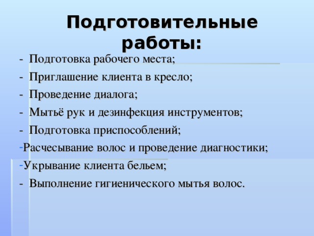 Подготовительные работы: - Подготовка рабочего места; - Приглашение клиента в кресло; - Проведение диалога; - Мытьё рук и дезинфекция инструментов; - Подготовка приспособлений; Расчесывание волос и проведение диагностики; Укрывание клиента бельем; - Выполнение гигиенического мытья волос.