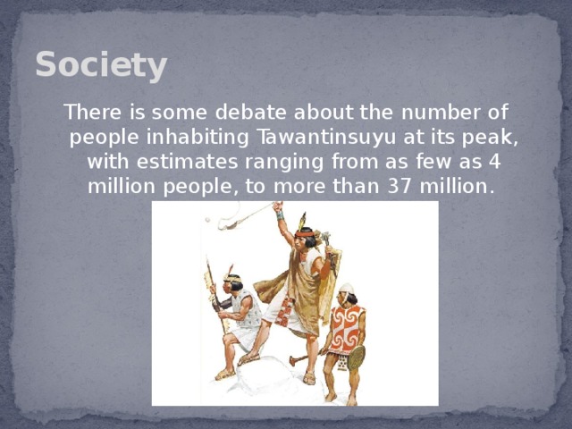 Society There is some debate about the number of people inhabiting Tawantinsuyu at its peak, with estimates ranging from as few as 4 million people, to more than 37 million.