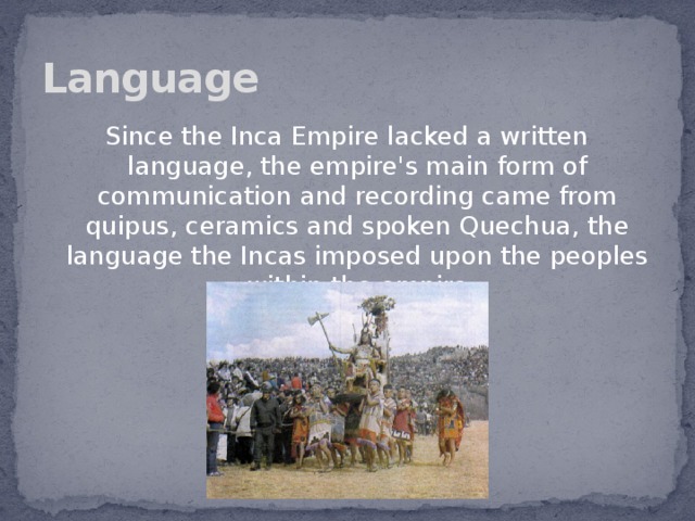 Language Since the Inca Empire lacked a written language, the empire's main form of communication and recording came from quipus, ceramics and spoken Quechua, the language the Incas imposed upon the peoples within the empire