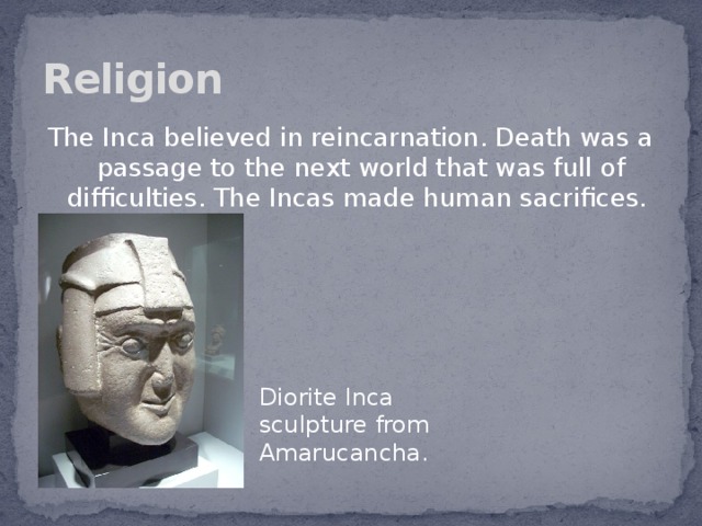 Religion The Inca believed in reincarnation. Death was a passage to the next world that was full of difficulties. The Incas made human sacrifices. Diorite Inca sculpture from Amarucancha.