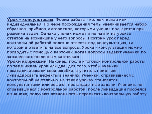 Урок - консультация . Форма работы - коллективная или индивидуальная. По мере прохождения темы увеличивается набор образцов, приёмов, алгоритмов, которыми ученик пользуется при решении задач. Однако ученик может и не найти на уроках ответов на возникшие у него вопросы. Поэтому урок перед контрольной работой полезно отвести под консультацию, на которой и ответить на все вопросы. Уроки - консультации можно проводить с помощью карточек, когда вопросы задают ученики по заранее заготовленным карточкам.  Уроки коррекции . Наконец, после итоговой контрольной работы по теме нужен урок или два, для того, чтобы ученики проанализировали свои ошибки, а учитель помог им ликвидировать дефекты в знаниях. Ученики, справившиеся с контрольной на отлично, на таких уроках становятся консультантами или решают нестандартные задачи. Ученики, не справившиеся с контрольной работой, после ликвидации пробелов в знаниях, получают возможность переписать контрольную работу.