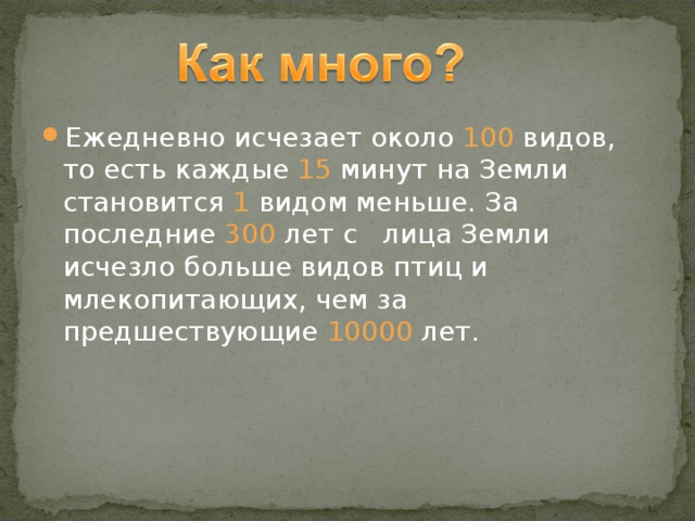 Ежедневно исчезает около 100 видов, то есть каждые 15 минут на Земли становится 1 видом меньше. За последние 300 лет с лица Земли исчезло больше видов птиц и млекопитающих, чем за предшествующие 10000 лет.