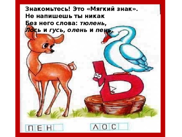 Знакомьтесь! Это «Мягкий знак». Не напишешь ты никак Без него слова: тюлень , Лось и гусь , олень и пень .