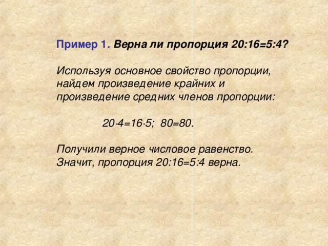 Пример 1 .  Верна ли пропорция 20:16=5:4?  Используя основное свойство пропорции, найдем произведение крайних и произведение средних членов пропорции:   20·4=16·5; 80=80.  Получили верное числовое равенство. Значит, пропорция 20:16=5:4 верна.