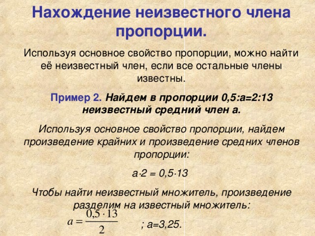 Нахождение неизвестного члена пропорции. Используя основное свойство пропорции, можно найти её неизвестный член, если все остальные члены известны. Пример 2.  Найдем в пропорции 0,5:а=2:13 неизвестный средний член а. Используя основное свойство пропорции, найдем произведение крайних и произведение средних членов пропорции: а·2 = 0,5·13 Чтобы найти неизвестный множитель, произведение разделим на известный множитель: ; а=3,25.