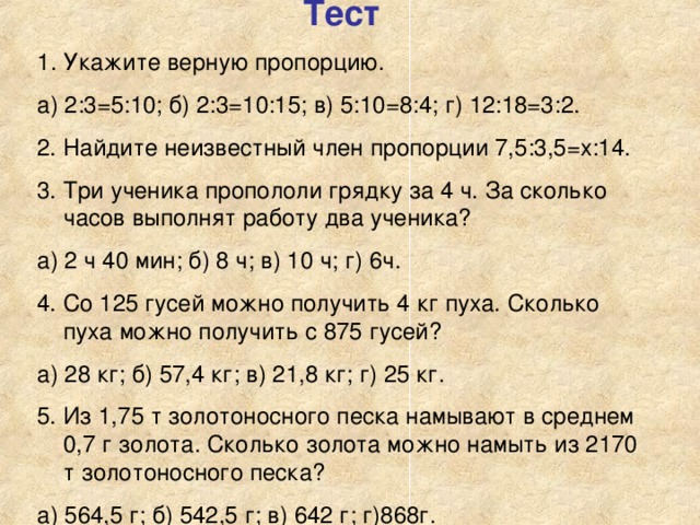 Тест Укажите верную пропорцию. а) 2:3=5:10; б) 2:3=10:15; в) 5:10=8:4; г) 12:18=3:2. 2. Найдите неизвестный член пропорции 7,5:3,5=х:14. 3. Три ученика пропололи грядку за 4 ч. За сколько часов выполнят работу два ученика? а) 2 ч 40 мин; б) 8 ч; в) 10 ч; г) 6ч. 4. Со 125 гусей можно получить 4 кг пуха. Сколько пуха можно получить с 875 гусей? а) 28 кг; б) 57,4 кг; в) 21,8 кг; г) 25 кг. 5. Из 1,75 т золотоносного песка намывают в среднем 0,7 г золота. Сколько золота можно намыть из 2170 т золотоносного песка? а) 564,5 г; б) 542,5 г; в) 642 г; г)868г.