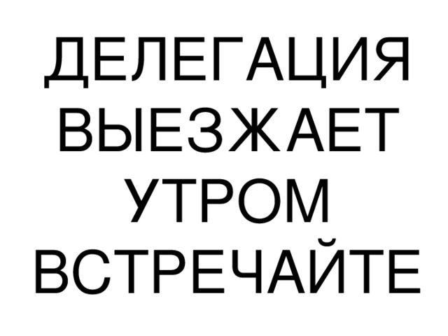 ДЕЛЕГАЦИЯ ВЫЕЗЖАЕТ УТРОМ ВСТРЕЧАЙТЕ