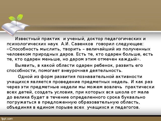 Известный практик и ученый, доктор педагогических и психологических наук А.И. Савенков говорил следующее: «Способность мыслить, творить – величайший из полученных человеком природных даров. Есть те, кто одарен больше, есть те, кто одарен меньше, но даром этим отмечен каждый».  Выявить, в какой области одарен ребенок, развить его способности, помогает внеурочная деятельность.  Одной из форм развития познавательной активности учащихся является проведение предметных недель. И как раз через эти предметные недели мы можем вовлечь практически всех детей, создать условия, при которых вся школа от мала до велика будет в течение определенного срока буквально погружаться в предложенную образовательную область, объединяя в едином порыве всех учащихся и педагогов.