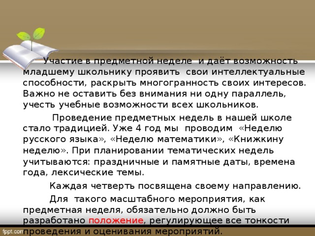 Участие в предметной неделе и даёт возможность младшему школьнику проявить свои интеллектуальные способности, раскрыть многогранность своих интересов. Важно не оставить без внимания ни одну параллель, учесть учебные возможности всех школьников.  Проведение предметных недель в нашей школе стало традицией. Уже 4 год мы проводим «Неделю русского языка», «Неделю математики», «Книжкину неделю».  При планировании тематических недель учитываются: праздничные и памятные даты, времена года, лексические темы.  Каждая четверть посвящена своему направлению.   Для такого масштабного мероприятия, как предметная неделя, обязательно должно быть разработано положение , регулирующее все тонкости проведения и оценивания мероприятий.