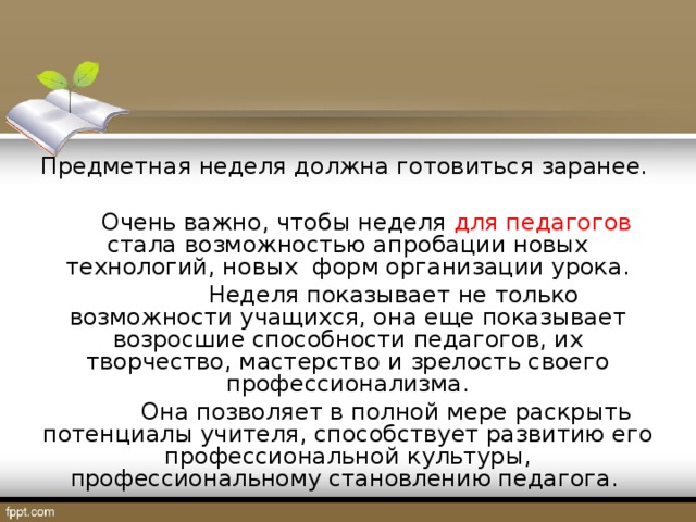 Предметная неделя должна готовиться заранее.  Очень важно, чтобы неделя для педагогов стала возможностью апробации новых технологий, новых форм организации урока.   Неделя показывает не только возможности учащихся, она еще показывает возросшие способности педагогов, их творчество, мастерство и зрелость своего профессионализма.   Она позволяет в полной мере раскрыть потенциалы учителя, способствует развитию его профессиональной культуры, профессиональному становлению педагога.