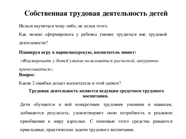 Собственная трудовая деятельность детей Нельзя научиться чему-либо, не делая этого. Как можно сформировать у ребенка умение трудиться вне трудовой деятельности? Планируя игру в парикмахерскую, воспитатель пишет:  «Формировать у детей умение пользоваться расческой, аккуратно причесываться». Вопрос : Какие 2 ошибки делает воспитатель в этой записи? Трудовая деятельность является ведущим средством трудового воспитания. Дети обучаются в ней конкретным трудовым умениям и навыкам, добиваются результата, удовлетворяют свою потребность в реальном приобщении к миру взрослых. С помощью этого средства решаются прикладные, практические задачи трудового воспитания.