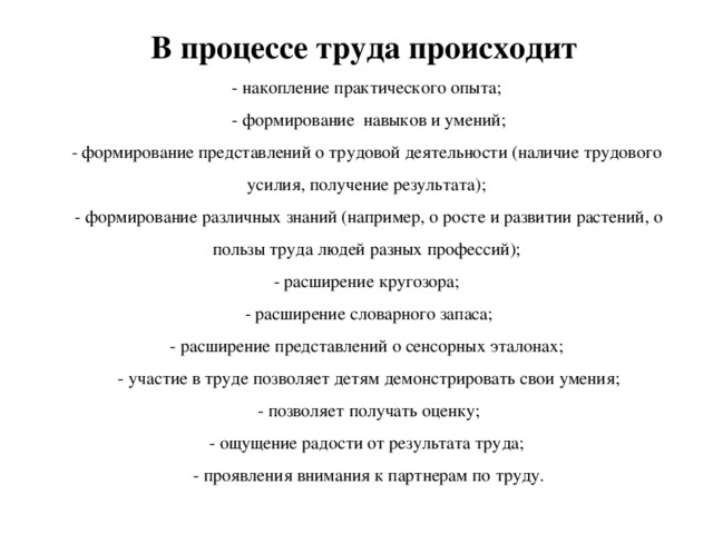 В процессе труда происходит - накопление практического опыта;  - формирование навыков и умений; - формирование представлений о трудовой деятельности (наличие трудового усилия, получение результата);  - формирование различных знаний (например, о росте и развитии растений, о пользы труда людей разных профессий); - расширение кругозора;  - расширение словарного запаса; - расширение представлений о сенсорных эталонах;  - участие в труде позволяет детям демонстрировать свои умения;  - позволяет получать оценку; - ощущение радости от результата труда;  - проявления внимания к партнерам по труду.