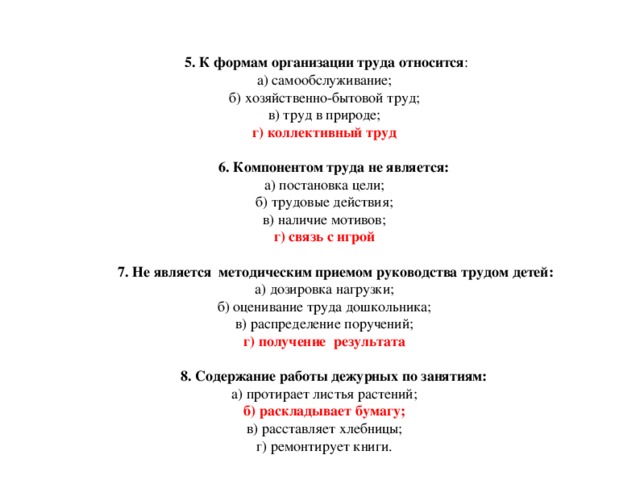 5. К формам организации труда относится :  а) самообслуживание;  б) хозяйственно-бытовой труд;  в) труд в природе;  г) коллективный труд   6. Компонентом труда не является:  а) постановка цели;  б) трудовые действия;  в) наличие мотивов;  г) связь с игрой    7. Не является методическим приемом руководства трудом детей:  а) дозировка нагрузки;  б) оценивание труда дошкольника;  в) распределение поручений;  г) получение результата    8. Содержание работы дежурных по занятиям:  а) протирает листья растений;  б) раскладывает бумагу;  в) расставляет хлебницы;  г) ремонтирует книги.